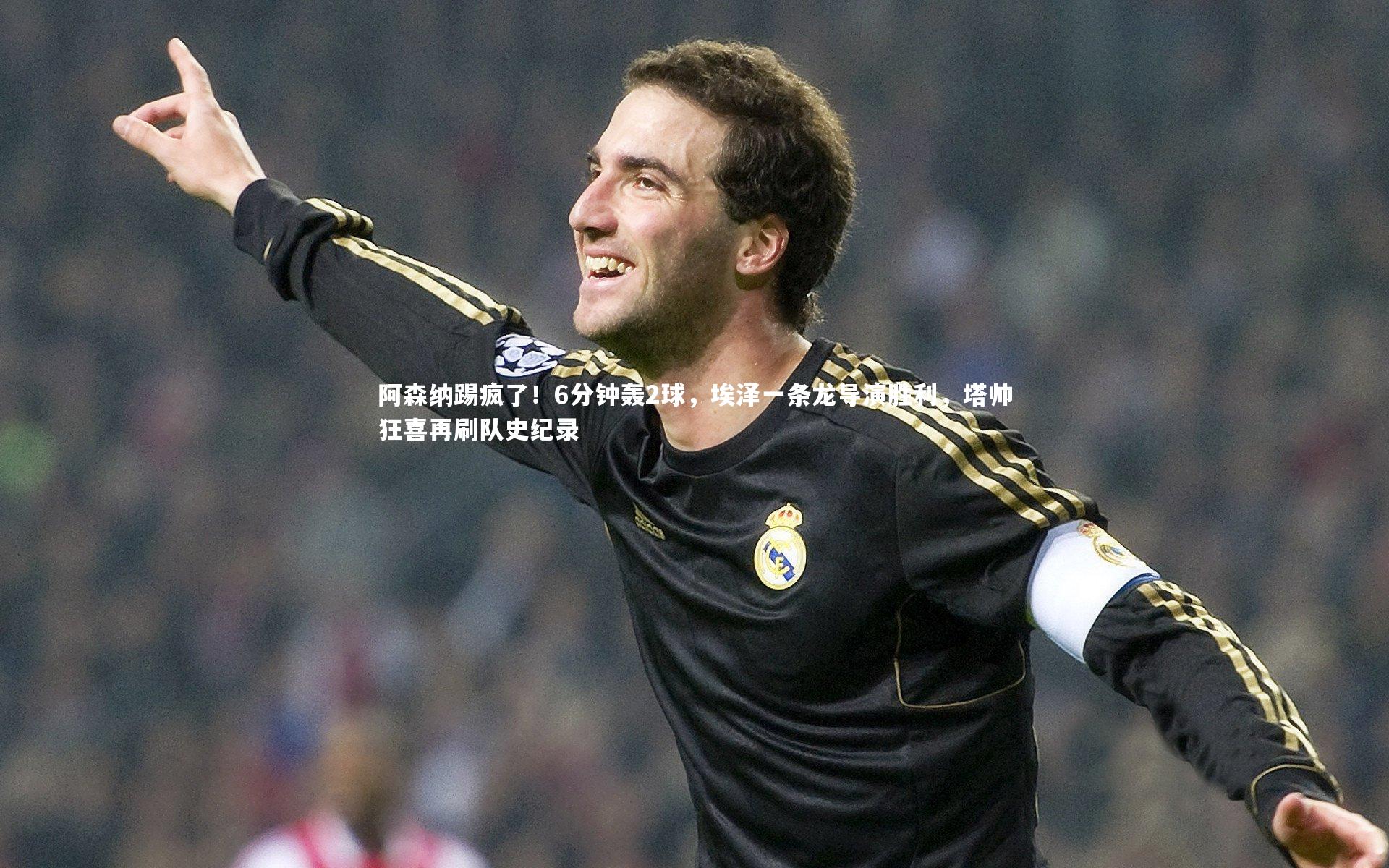 阿森纳踢疯了！6分钟轰2球，埃泽一条龙导演胜利，塔帅狂喜再刷队史纪录